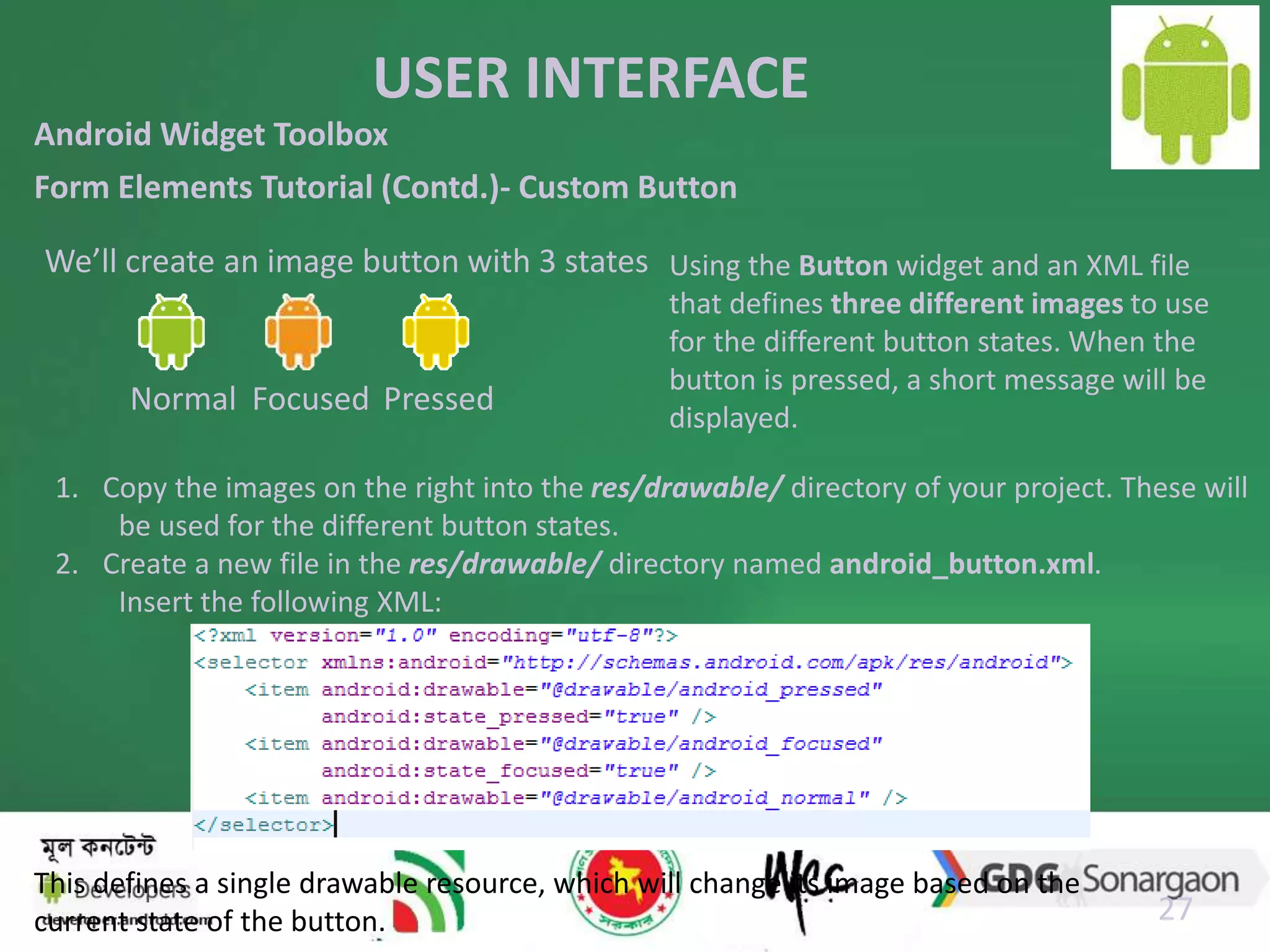 USER INTERFACE 
We’ll create an image button with 3 states Using the Button widget and an XML file 
27 
Android Widget Toolbox 
Form Elements Tutorial (Contd.)- Custom Button 
Normal Focused Pressed 
that defines three different images to use 
for the different button states. When the 
button is pressed, a short message will be 
displayed. 
1. Copy the images on the right into the res/drawable/ directory of your project. These will 
be used for the different button states. 
2. Create a new file in the res/drawable/ directory named android_button.xml. 
Insert the following XML: 
This defines a single drawable resource, which will change its image based on the 
current state of the button. 
 