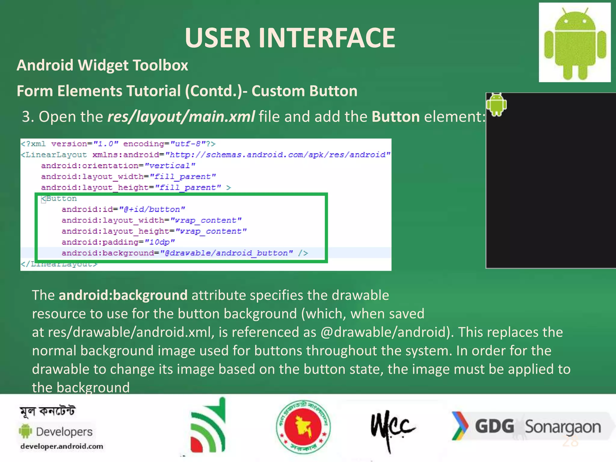 USER INTERFACE 
28 
Android Widget Toolbox 
Form Elements Tutorial (Contd.)- Custom Button 
3. Open the res/layout/main.xml file and add the Button element: 
The android:background attribute specifies the drawable 
resource to use for the button background (which, when saved 
at res/drawable/android.xml, is referenced as @drawable/android). This replaces the 
normal background image used for buttons throughout the system. In order for the 
drawable to change its image based on the button state, the image must be applied to 
the background 
 