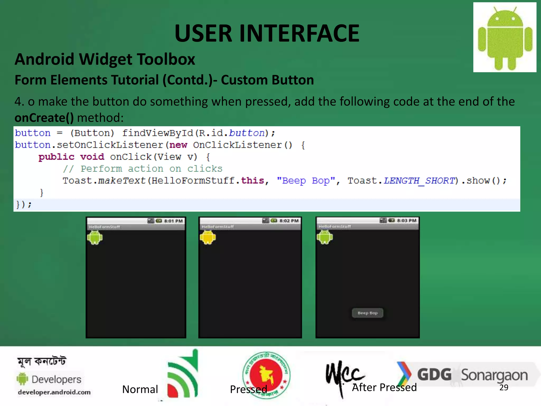 USER INTERFACE 
Android Widget Toolbox 
Form Elements Tutorial (Contd.)- Custom Button 
4. o make the button do something when pressed, add the following code at the end of the 
onCreate() method: 
29 
Normal Pressed After Pressed 
 