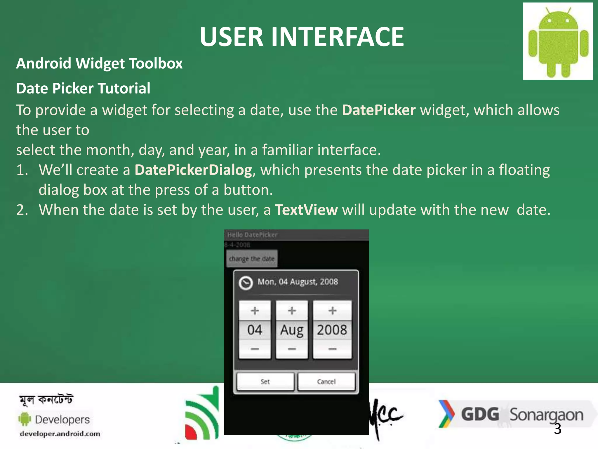 USER INTERFACE 
Android Widget Toolbox 
Date Picker Tutorial 
To provide a widget for selecting a date, use the DatePicker widget, which allows 
the user to 
select the month, day, and year, in a familiar interface. 
1. We’ll create a DatePickerDialog, which presents the date picker in a floating 
3 
dialog box at the press of a button. 
2. When the date is set by the user, a TextView will update with the new date. 
 