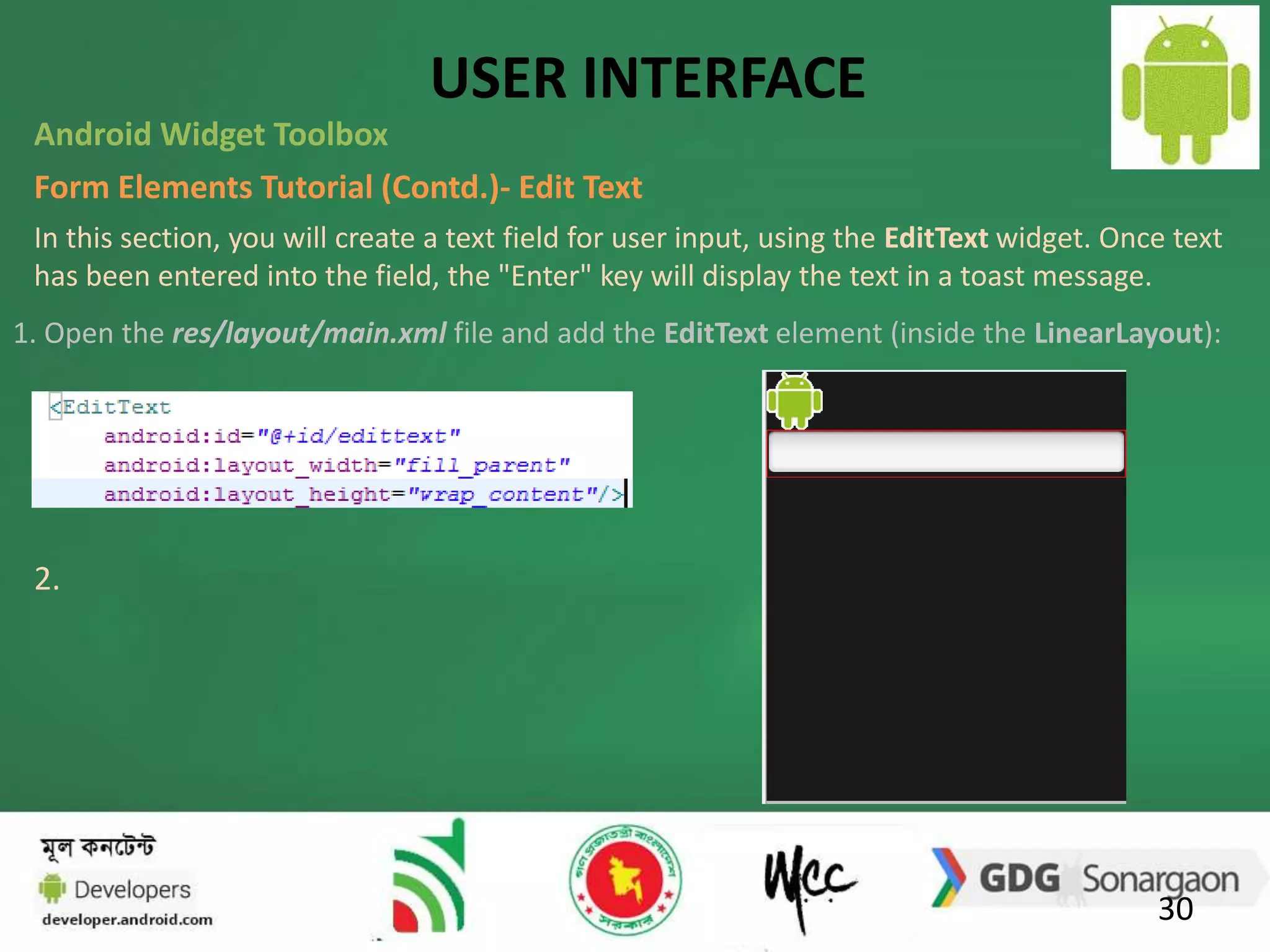 USER INTERFACE 
Android Widget Toolbox 
Form Elements Tutorial (Contd.)- Edit Text 
In this section, you will create a text field for user input, using the EditText widget. Once text 
has been entered into the field, the "Enter" key will display the text in a toast message. 
1. Open the res/layout/main.xml file and add the EditText element (inside the LinearLayout): 
30 
2. 
 