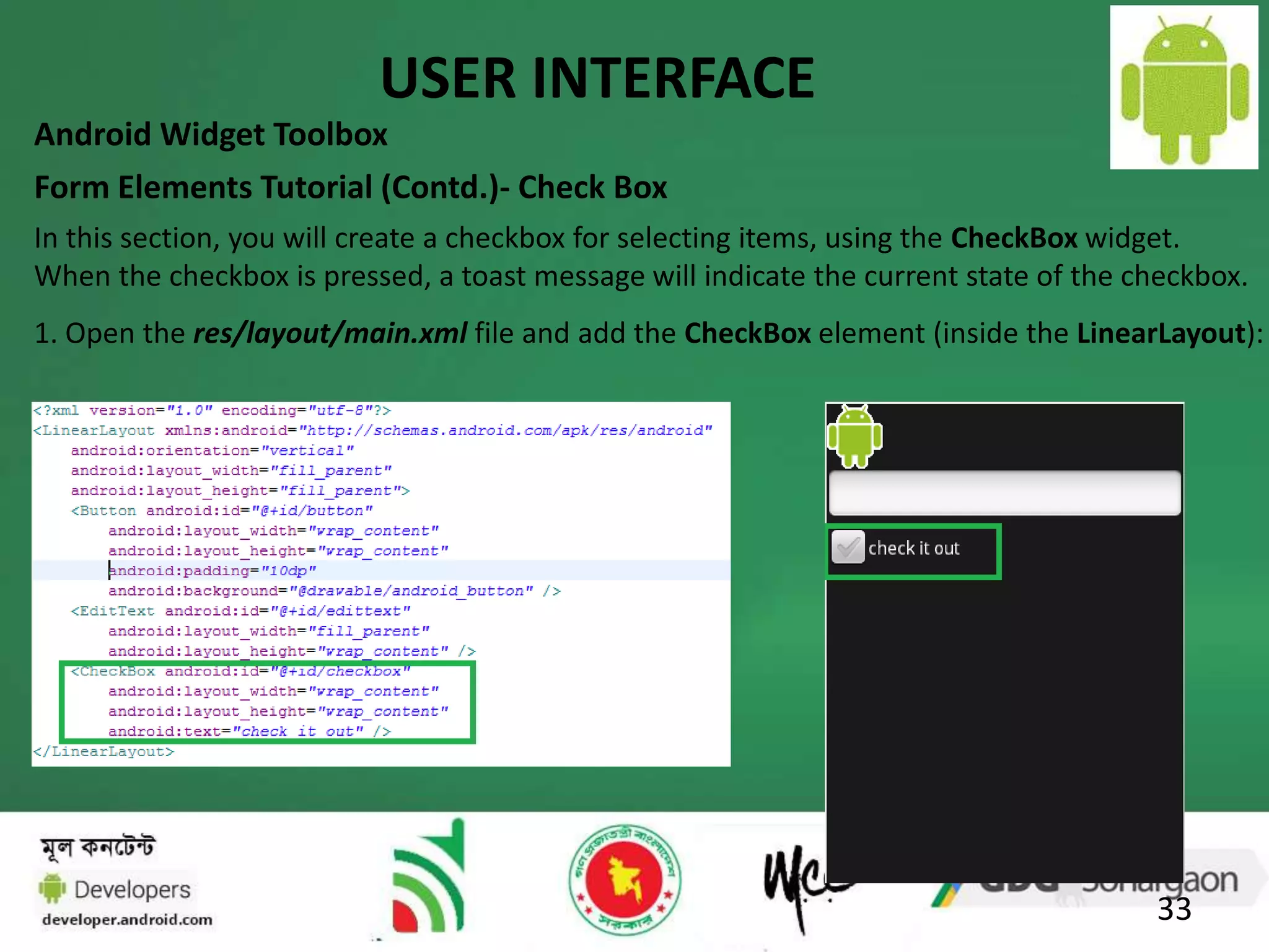 USER INTERFACE 
Android Widget Toolbox 
Form Elements Tutorial (Contd.)- Check Box 
In this section, you will create a checkbox for selecting items, using the CheckBox widget. 
When the checkbox is pressed, a toast message will indicate the current state of the checkbox. 
1. Open the res/layout/main.xml file and add the CheckBox element (inside the LinearLayout): 
33 
 