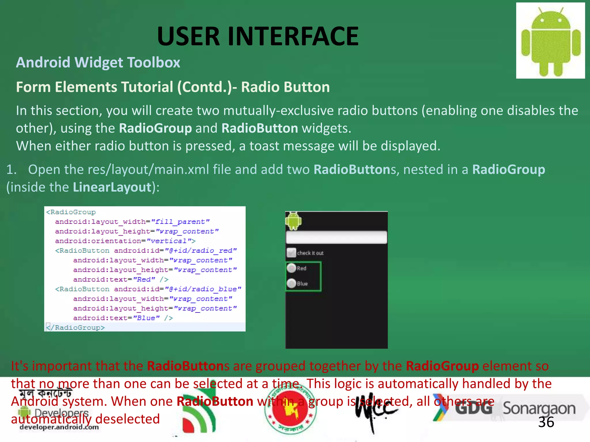 USER INTERFACE 
Android Widget Toolbox 
Form Elements Tutorial (Contd.)- Radio Button 
In this section, you will create two mutually-exclusive radio buttons (enabling one disables the 
other), using the RadioGroup and RadioButton widgets. 
When either radio button is pressed, a toast message will be displayed. 
1. Open the res/layout/main.xml file and add two RadioButtons, nested in a RadioGroup 
(inside the LinearLayout): 
It's important that the RadioButtons are grouped together by the RadioGroup element so 
that no more than one can be selected at a time. This logic is automatically handled by the 
Android system. When one RadioButton within a group is selected, all others are 
automatically deselected 
36 
 