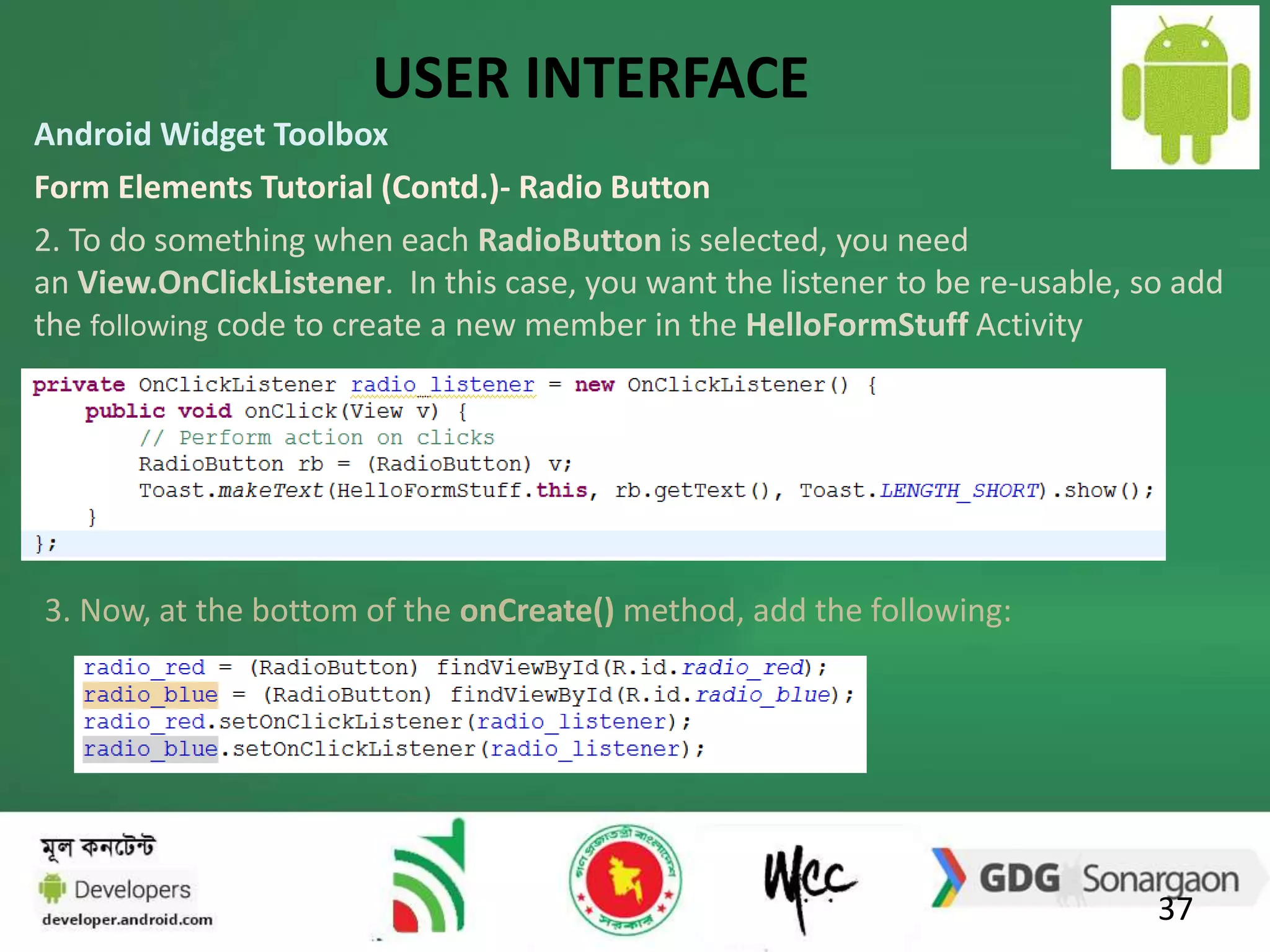 USER INTERFACE 
Android Widget Toolbox 
Form Elements Tutorial (Contd.)- Radio Button 
2. To do something when each RadioButton is selected, you need 
an View.OnClickListener. In this case, you want the listener to be re-usable, so add 
the following code to create a new member in the HelloFormStuff Activity 
37 
3. Now, at the bottom of the onCreate() method, add the following: 
 
