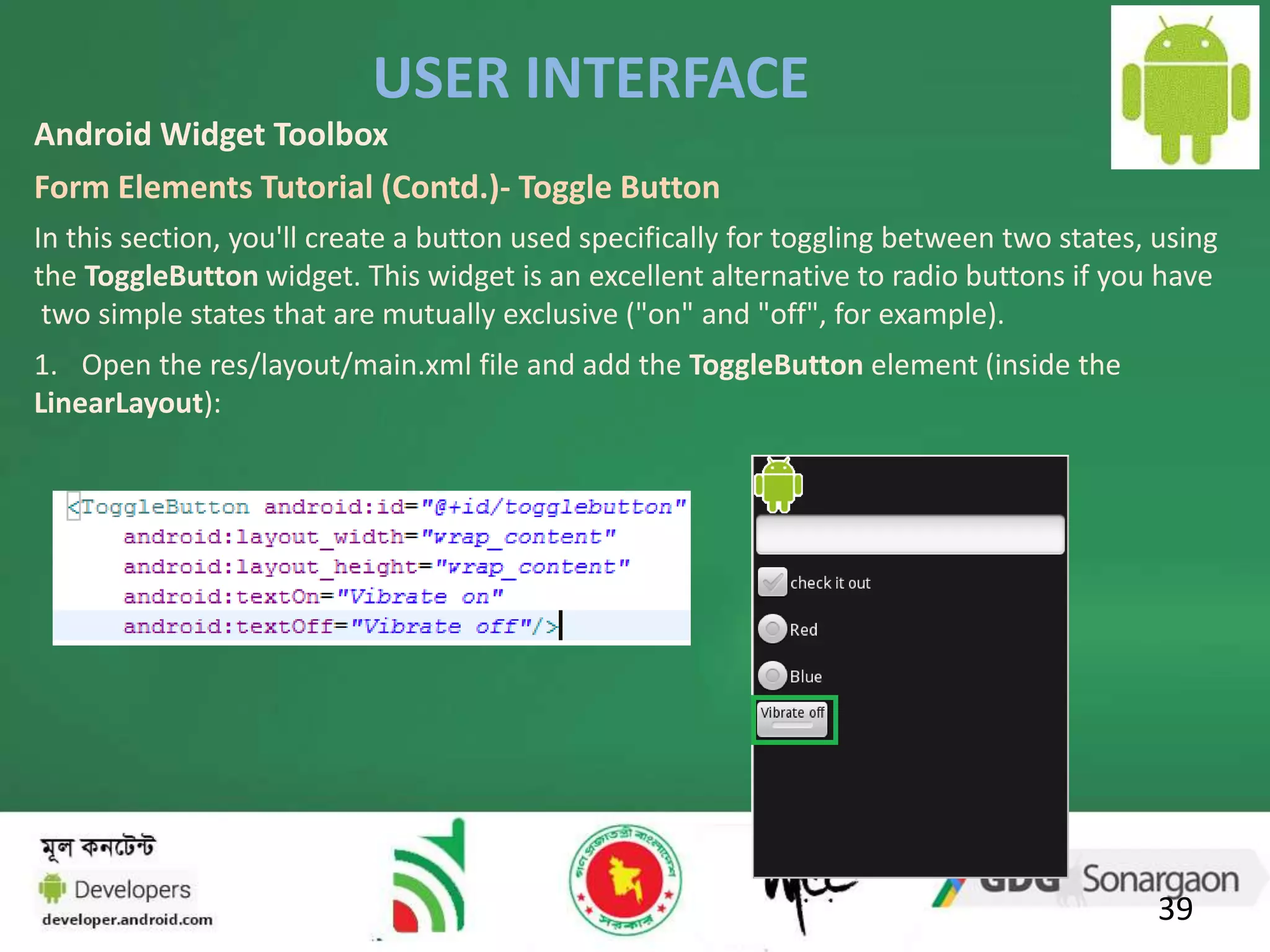 USER INTERFACE 
Android Widget Toolbox 
Form Elements Tutorial (Contd.)- Toggle Button 
In this section, you'll create a button used specifically for toggling between two states, using 
the ToggleButton widget. This widget is an excellent alternative to radio buttons if you have 
two simple states that are mutually exclusive ("on" and "off", for example). 
1. Open the res/layout/main.xml file and add the ToggleButton element (inside the 
LinearLayout): 
39 
 