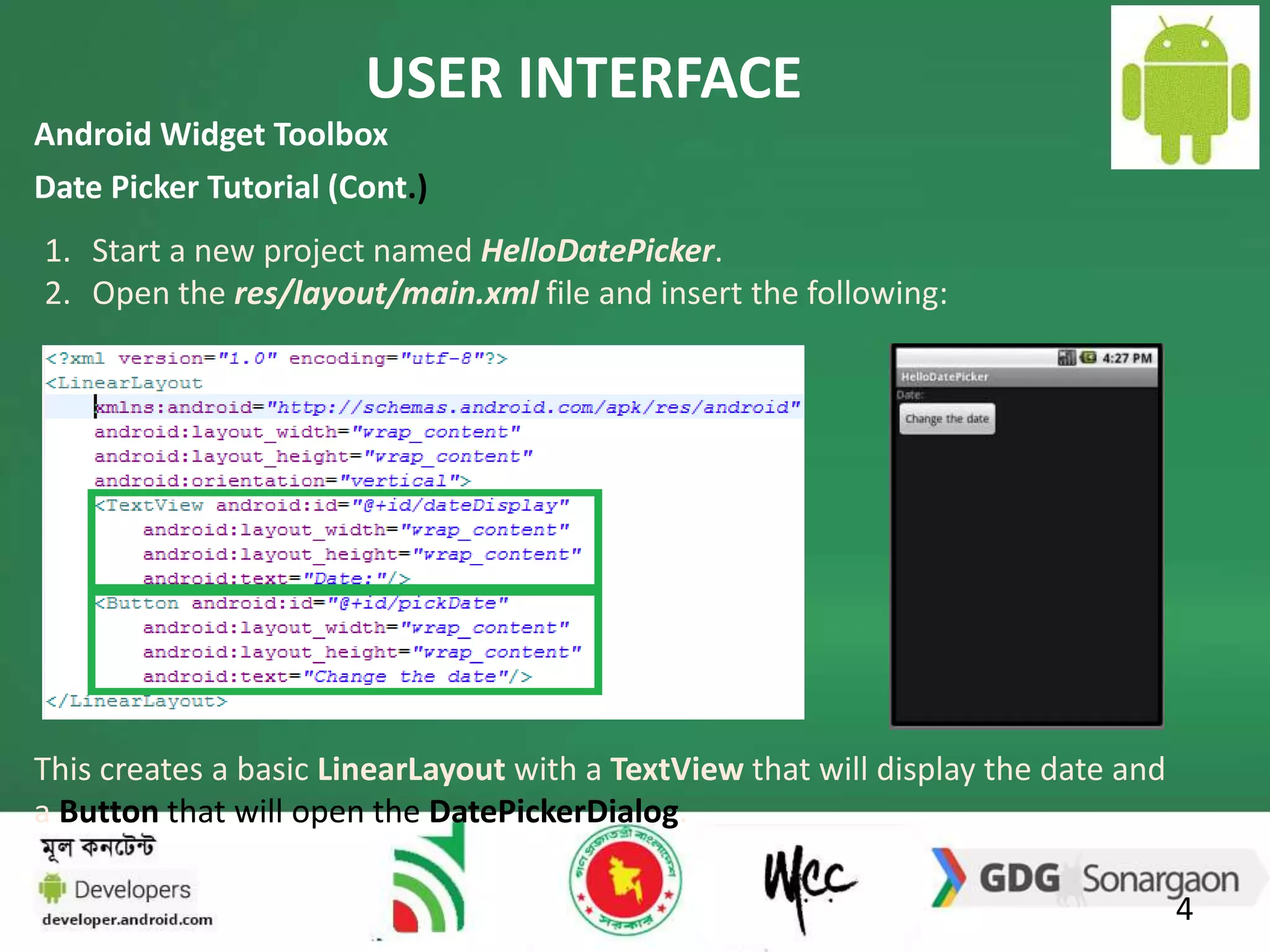 USER INTERFACE 
4 
Android Widget Toolbox 
Date Picker Tutorial (Cont.) 
1. Start a new project named HelloDatePicker. 
2. Open the res/layout/main.xml file and insert the following: 
This creates a basic LinearLayout with a TextView that will display the date and 
a Button that will open the DatePickerDialog. 
 