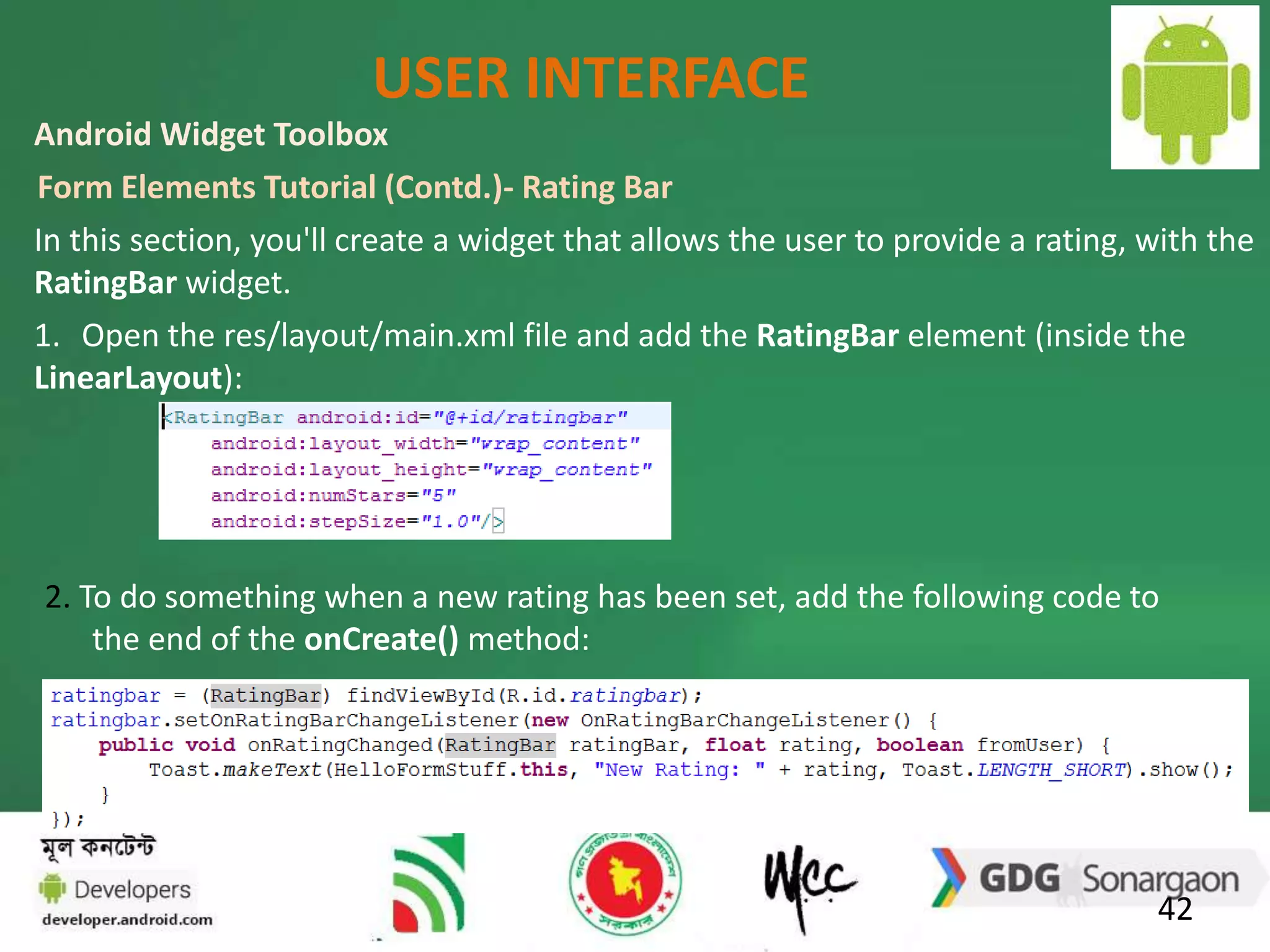 USER INTERFACE 
Android Widget Toolbox 
Form Elements Tutorial (Contd.)- Rating Bar 
In this section, you'll create a widget that allows the user to provide a rating, with the 
RatingBar widget. 
1. Open the res/layout/main.xml file and add the RatingBar element (inside the 
LinearLayout): 
2. To do something when a new rating has been set, add the following code to 
42 
the end of the onCreate() method: 
 