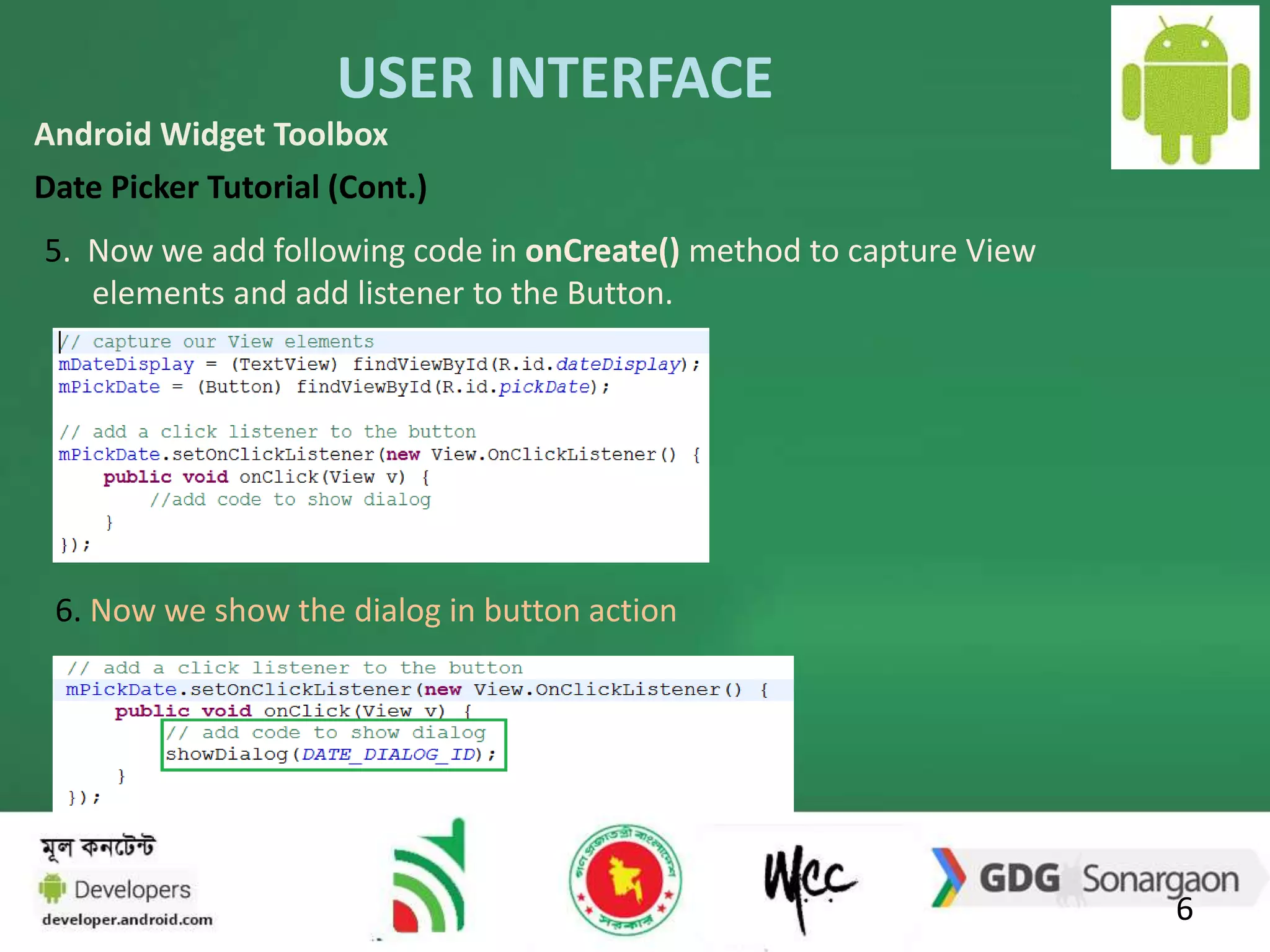 USER INTERFACE 
6 
Android Widget Toolbox 
Date Picker Tutorial (Cont.) 
5. Now we add following code in onCreate() method to capture View 
elements and add listener to the Button. 
6. Now we show the dialog in button action 
 