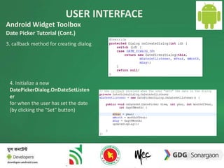 USER INTERFACE 
14 
Android Widget Toolbox 
Date Picker Tutorial (Cont.) 
3. callback method for creating dialog 
4. Initialize a new 
DatePickerDialog.OnDateSetListen 
er 
for when the user has set the date 
(by clicking the "Set" button) 
 