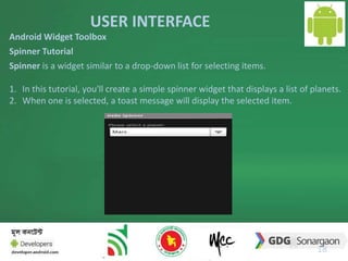 USER INTERFACE 
18 
Android Widget Toolbox 
Spinner Tutorial 
Spinner is a widget similar to a drop-down list for selecting items. 
1. In this tutorial, you'll create a simple spinner widget that displays a list of planets. 
2. When one is selected, a toast message will display the selected item. 
 