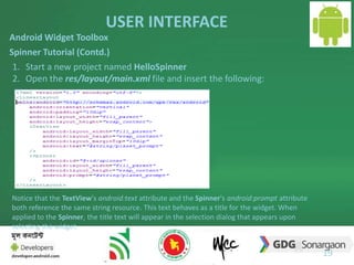 USER INTERFACE 
19 
Android Widget Toolbox 
Spinner Tutorial (Contd.) 
1. Start a new project named HelloSpinner 
2. Open the res/layout/main.xml file and insert the following: 
Notice that the TextView's android:text attribute and the Spinner's android:prompt attribute 
both reference the same string resource. This text behaves as a title for the widget. When 
applied to the Spinner, the title text will appear in the selection dialog that appears upon 
selecting the widget. 
 