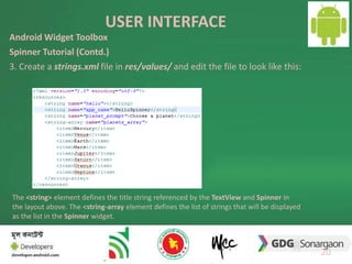 USER INTERFACE 
20 
Android Widget Toolbox 
Spinner Tutorial (Contd.) 
3. Create a strings.xml file in res/values/ and edit the file to look like this: 
The <string> element defines the title string referenced by the TextView and Spinner in 
the layout above. The <string-array element defines the list of strings that will be displayed 
as the list in the Spinner widget. 
 
