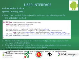 USER INTERFACE 
21 
Android Widget Toolbox 
Spinner Tutorial (Contd.) 
4. Now open the HelloSpinner.java file and insert the following code for 
the onCreate() method: 
a. After the main.xml layout is set as the content view, the Spinner widget is captured from 
the layout with findViewById(int). 
b. The createFromResource() method then creates a new ArrayAdapter, which binds each item 
in the string array to the initial appearance for the Spinner 
c. TheR.array.planets_array ID references the string-array defined above and the 
android.R.layout.simple_spinner_item ID references a layout for the standard spinner 
appearance, defined by the platform. 
 
