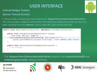 USER INTERFACE 
22 
Android Widget Toolbox 
Spinner Tutorial (Contd.) 
5. Now create a nested class that implements AdapterView.OnItemSelectedListener. 
This will provide a callback method that will notify your application when an item has 
been selected from the Spinner. Here's what this class should look like 
The AdapterView.OnItemSelectedListener requires the onItemSelected() and 
onNothingSelected() callback methods. 
 