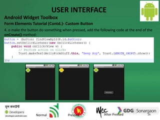 USER INTERFACE 
Android Widget Toolbox 
Form Elements Tutorial (Contd.)- Custom Button 
4. o make the button do something when pressed, add the following code at the end of the 
onCreate() method: 
29 
Normal Pressed After Pressed 
 