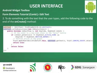USER INTERFACE 
Android Widget Toolbox 
Form Elements Tutorial (Contd.)- Edit Text 
2. To do something with the text that the user types, add the following code to the 
end of the onCreate() method: 
31 
 
