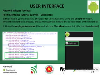 USER INTERFACE 
Android Widget Toolbox 
Form Elements Tutorial (Contd.)- Check Box 
In this section, you will create a checkbox for selecting items, using the CheckBox widget. 
When the checkbox is pressed, a toast message will indicate the current state of the checkbox. 
1. Open the res/layout/main.xml file and add the CheckBox element (inside the LinearLayout): 
33 
 