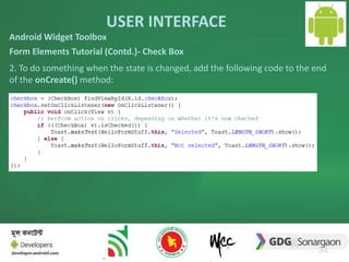 USER INTERFACE 
Android Widget Toolbox 
Form Elements Tutorial (Contd.)- Check Box 
2. To do something when the state is changed, add the following code to the end 
of the onCreate() method: 
34 
 