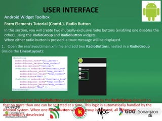 USER INTERFACE 
Android Widget Toolbox 
Form Elements Tutorial (Contd.)- Radio Button 
In this section, you will create two mutually-exclusive radio buttons (enabling one disables the 
other), using the RadioGroup and RadioButton widgets. 
When either radio button is pressed, a toast message will be displayed. 
1. Open the res/layout/main.xml file and add two RadioButtons, nested in a RadioGroup 
(inside the LinearLayout): 
It's important that the RadioButtons are grouped together by the RadioGroup element so 
that no more than one can be selected at a time. This logic is automatically handled by the 
Android system. When one RadioButton within a group is selected, all others are 
automatically deselected 
36 
 