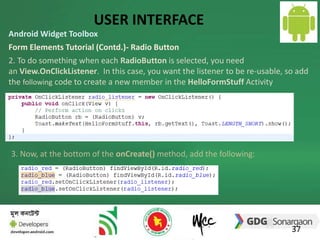 USER INTERFACE 
Android Widget Toolbox 
Form Elements Tutorial (Contd.)- Radio Button 
2. To do something when each RadioButton is selected, you need 
an View.OnClickListener. In this case, you want the listener to be re-usable, so add 
the following code to create a new member in the HelloFormStuff Activity 
37 
3. Now, at the bottom of the onCreate() method, add the following: 
 