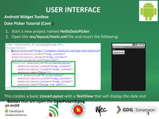 USER INTERFACE 
4 
Android Widget Toolbox 
Date Picker Tutorial (Cont.) 
1. Start a new project named HelloDatePicker. 
2. Open the res/layout/main.xml file and insert the following: 
This creates a basic LinearLayout with a TextView that will display the date and 
a Button that will open the DatePickerDialog. 
 
