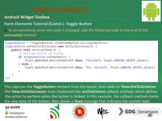 USER INTERFACE 
Android Widget Toolbox 
Form Elements Tutorial (Contd.)- Toggle Button 
2. To do something when the state is changed, add the following code to the end of the 
onCreate() method: 
This captures the ToggleButton element from the layout, then adds an View.OnClickListener. 
The View.OnClickListener must implement the onClick(View) callback method, which defines 
the action to perform when the button is clicked. In this example, the callback method checks 
the new state of the button, then shows a Toast message that indicates the current state. 
40 
 