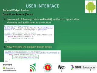 USER INTERFACE 
6 
Android Widget Toolbox 
Date Picker Tutorial (Cont.) 
5. Now we add following code in onCreate() method to capture View 
elements and add listener to the Button. 
6. Now we show the dialog in button action 
 