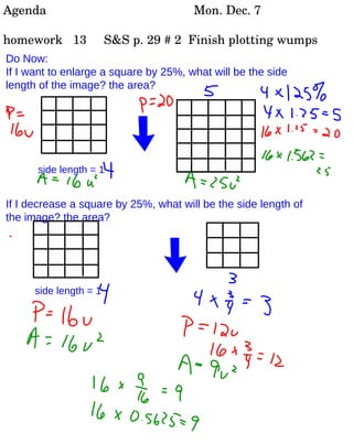 Do Now:  If I want to enlarge a square by 25%, what will be the side length of the image? the area? If I decrease a square by 25%, what will be the side length of the image? the area? side length = 1 side length = 1 Agenda Mon. Dec. 7 homework  13  S&S p. 29 # 2  Finish plotting wumps 