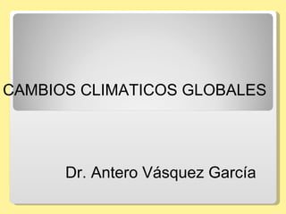 CAMBIOS CLIMATICOS GLOBALES  Dr. Antero Vásquez García  