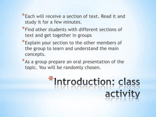 * Each will receive a section of text. Read it and
 study it for a few minutes.
* Find other students with different sections of
 text and get together in groups
* Explain your section to the other members of
 the group to learn and understand the main
 concepts.
* As a group prepare an oral presentation of the
 topic. You will be randomly chosen.


            *
 