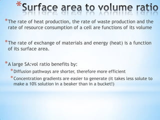 *
* The rate of heat production, the rate of waste production and the
 rate of resource consumption of a cell are functions of its volume


* The rate of exchange of materials and energy (heat) is a function
 of its surface area.


* A large SA:vol ratio benefits by:
  * Diffusion pathways are shorter, therefore more efficient
  * Concentration gradients are easier to generate (it takes less solute to
    make a 10% solution in a beaker than in a bucket!)
 