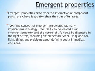 * Emergent properties arise from the interaction of component
 parts: the whole is greater than the sum of its parts.


* TOK: The concept of emergent properties has many
 implications in biology. Life itself can be viewed as an
 emergent property, and the nature of life could be discussed in
 the light of this, including differences between living and non-
 living things and problems about defining death in medical
 decisions.
 