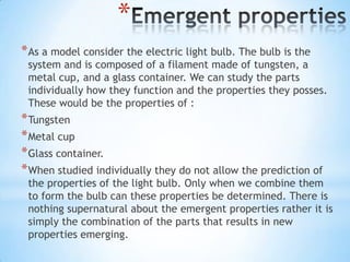 *
* As a model consider the electric light bulb. The bulb is the
 system and is composed of a filament made of tungsten, a
 metal cup, and a glass container. We can study the parts
 individually how they function and the properties they posses.
 These would be the properties of :
* Tungsten
* Metal cup
* Glass container.
* When studied individually they do not allow the prediction of
 the properties of the light bulb. Only when we combine them
 to form the bulb can these properties be determined. There is
 nothing supernatural about the emergent properties rather it is
 simply the combination of the parts that results in new
 properties emerging.
 
