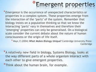*
* Emergence is the occurrence of unexpected characteristics or
 properties in a complex system. These properties emerge from
 the interaction of the „parts‟ of the system. Remember that
 biology insists on a population thinking so that we know the
 interacting „parts‟ vary in themselves and therefore their
 „emerging‟ properties can only be generalised. On a biological
 scale consider the current debate about the nature of human
 consciousness or the origin of life itself.
     * Mayr, E (2004) What Makes Biology Unique? Cambridge University Press:
                                                                 Cambridge


*A relatively new field in biology, Systems Biology, looks at
 the way different parts of a whole organism interact with
 each other to give emergent properties.
*Think about the human brain, for example.
 