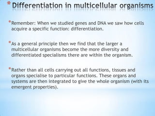 *
* Remember: When we studied genes and DNA we saw how cells
    acquire a specific function: differentiation.


* As a general principle then we find that the larger a
    multicellular organisms become the more diversity and
    differentiated specialisms there are within the organism.


* Rather than all cells carrying out all functions, tissues and
    organs specialise to particular functions. These organs and
    systems are then integrated to give the whole organism (with its
    emergent properties).
 