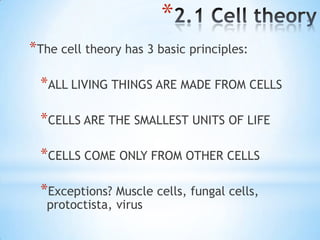 *
*The cell theory has 3 basic principles:

  *ALL LIVING THINGS ARE MADE FROM CELLS

  *CELLS ARE THE SMALLEST UNITS OF LIFE

  *CELLS COME ONLY FROM OTHER CELLS

  *Exceptions? Muscle cells, fungal cells,
   protoctista, virus
 