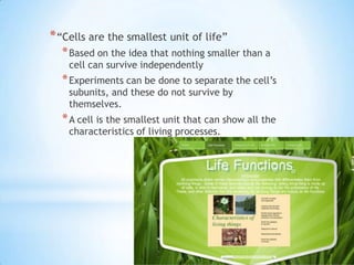 * “Cells are the smallest unit of life”
  * Based on the idea that nothing smaller than a
    cell can survive independently
  * Experiments can be done to separate the cell‟s
    subunits, and these do not survive by
    themselves.
  * A cell is the smallest unit that can show all the
    characteristics of living processes.
 