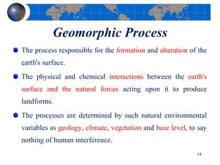Geomorphic Process
The process responsible for the formation and alteration of the
earth's surface.
The physical and chemical interactions between the earth's
surface and the natural forces acting upon it to produce
landforms.
The processes are determined by such natural environmental
variables as geology, climate, vegetation and base level, to say
nothing of human interference.
14
 