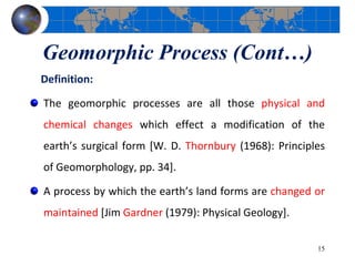 Geomorphic Process (Cont…)
Definition:
The geomorphic processes are all those physical and
chemical changes which effect a modification of the
earth’s surgical form [W. D. Thornbury (1968): Principles
of Geomorphology, pp. 34].
A process by which the earth’s land forms are changed or
maintained [Jim Gardner (1979): Physical Geology].
15
 