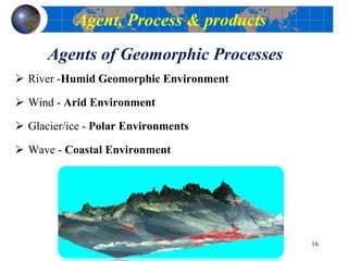 Agents of Geomorphic Processes
 River -Humid Geomorphic Environment
 Wind - Arid Environment
 Glacier/ice - Polar Environments
 Wave - Coastal Environment
16
Agent, Process & products
 