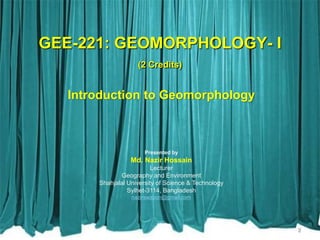 GEE-221: GEOMORPHOLOGY- I
(2 Credits)
Introduction to Geomorphology
Presented by
Md. Nazir Hossain
Lecturer
Geography and Environment
Shahjalal University of Science & Technology
Sylhet-3114, Bangladesh
nazirswapon@gmail.com
2
 