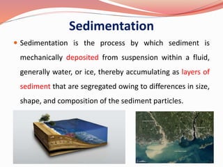 Sedimentation
 Sedimentation is the process by which sediment is
mechanically deposited from suspension within a fluid,
generally water, or ice, thereby accumulating as layers of
sediment that are segregated owing to differences in size,
shape, and composition of the sediment particles.
35
 