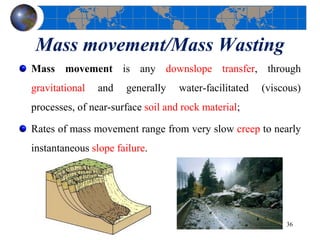 Mass movement/Mass Wasting
Mass movement is any downslope transfer, through
gravitational and generally water-facilitated (viscous)
processes, of near-surface soil and rock material;
Rates of mass movement range from very slow creep to nearly
instantaneous slope failure.
36
 