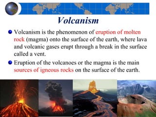 Volcanism
Volcanism is the phenomenon of eruption of molten
rock (magma) onto the surface of the earth, where lava
and volcanic gases erupt through a break in the surface
called a vent.
Eruption of the volcanoes or the magma is the main
sources of igneous rocks on the surface of the earth.
40
 