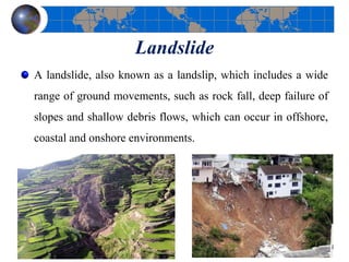Landslide
A landslide, also known as a landslip, which includes a wide
range of ground movements, such as rock fall, deep failure of
slopes and shallow debris flows, which can occur in offshore,
coastal and onshore environments.
42
 