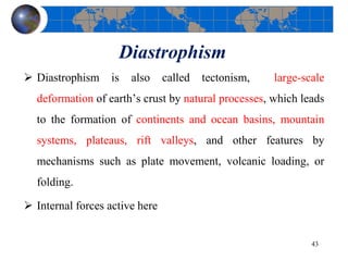 Diastrophism
 Diastrophism is also called tectonism, large-scale
deformation of earth’s crust by natural processes, which leads
to the formation of continents and ocean basins, mountain
systems, plateaus, rift valleys, and other features by
mechanisms such as plate movement, volcanic loading, or
folding.
 Internal forces active here
43
 