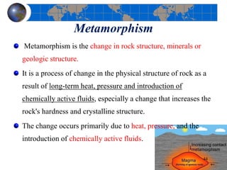 Metamorphism
Metamorphism is the change in rock structure, minerals or
geologic structure.
It is a process of change in the physical structure of rock as a
result of long-term heat, pressure and introduction of
chemically active fluids, especially a change that increases the
rock's hardness and crystalline structure.
The change occurs primarily due to heat, pressure, and the
introduction of chemically active fluids.
44
 