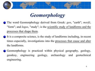 Geomorphology
The word Geomorphology derived from Greek: geo, "earth"; morfé,
"form"; and logos, "study"; is the scientific study of landforms and the
processes that shape them.
It is a composite science, is the study of landforms including, in recent
times especially, investigations into the processes that cause and alter
the landforms.
Geomorphology is practiced within physical geography, geology,
geodesy, engineering geology, archaeology and geotechnical
engineering.
6
 