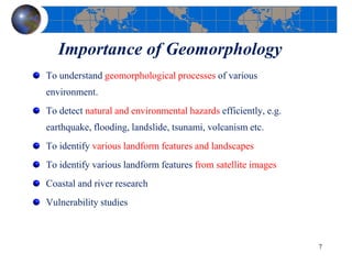 Importance of Geomorphology
To understand geomorphological processes of various
environment.
To detect natural and environmental hazards efficiently, e.g.
earthquake, flooding, landslide, tsunami, volcanism etc.
To identify various landform features and landscapes
To identify various landform features from satellite images
Coastal and river research
Vulnerability studies
7
 