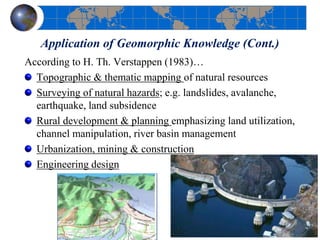 Application of Geomorphic Knowledge (Cont.)
According to H. Th. Verstappen (1983)…
Topographic & thematic mapping of natural resources
Surveying of natural hazards; e.g. landslides, avalanche,
earthquake, land subsidence
Rural development & planning emphasizing land utilization,
channel manipulation, river basin management
Urbanization, mining & construction
Engineering design
 